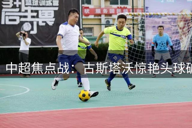 中超焦点战：古斯塔沃惊艳头球破门 河南队先拔头筹