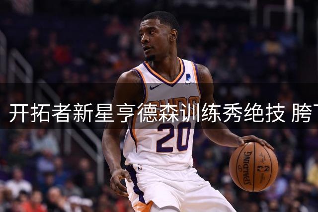 开拓者新星亨德森训练秀绝技 胯下换手暴扣惊艳全场
