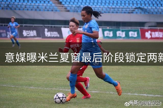 意媒曝米兰夏窗最后阶段锁定两新援 重点补强前腰位置