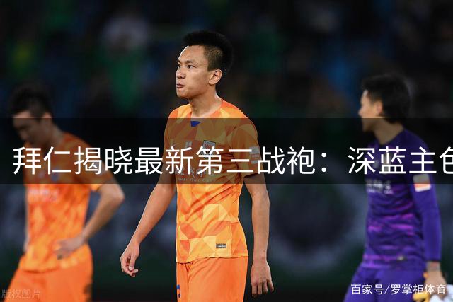拜仁揭晓最新第三战袍：深蓝主色调蕴含历史印记