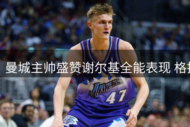 曼城主帅盛赞谢尔基全能表现 格拉利什去向引关注