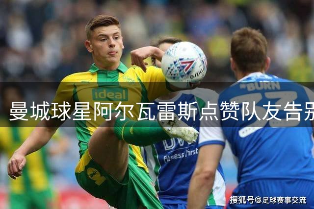 曼城球星阿尔瓦雷斯点赞队友告别视频引关注