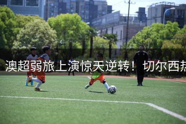 澳超弱旅上演惊天逆转！切尔西热身赛1-2不敌西悉尼漫步者