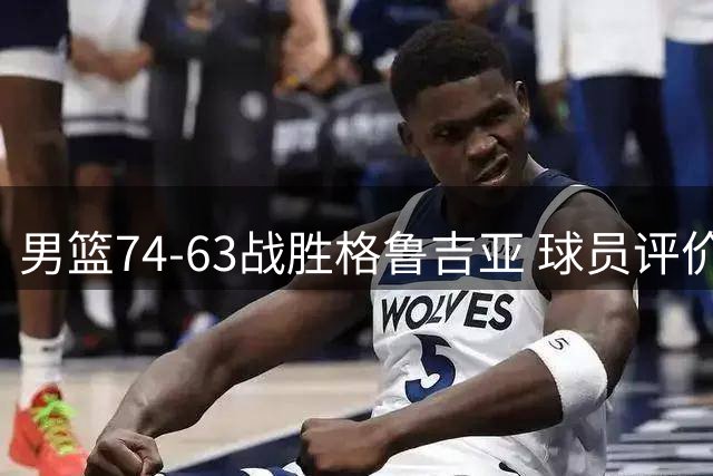 男篮74-63战胜格鲁吉亚 球员评价：3人优秀，4人及格，3人低迷