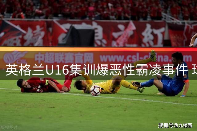 英格兰U16集训爆恶性霸凌事件 球员锁喉斗殴视频震惊足坛