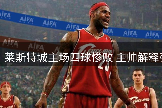 莱斯特城主场四球惨败 主帅解释引争议