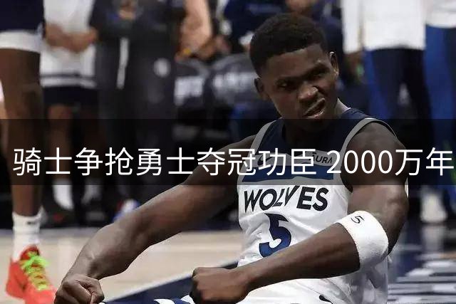 骑士争抢勇士夺冠功臣 2000万年薪谈判陷入僵局