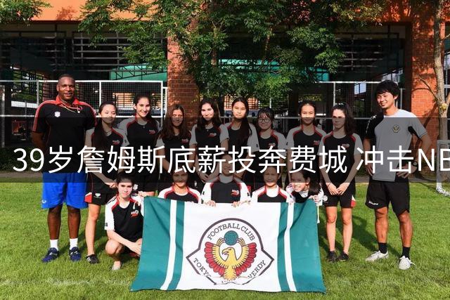 39岁詹姆斯底薪投奔费城 冲击NBA史无前例四队夺冠壮举