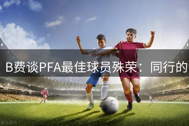 B费谈PFA最佳球员殊荣：同行的认可最珍贵